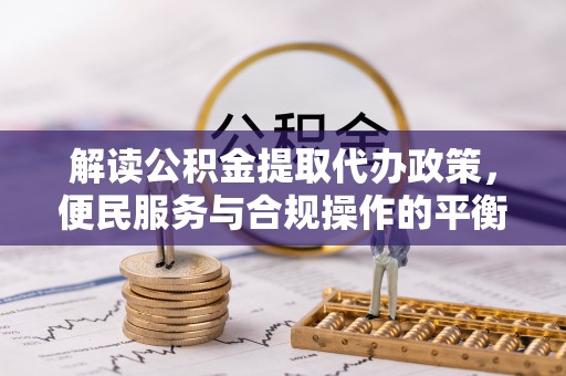 三重解读公积金提取代办政策，便民服务与合规操作的平衡之道
