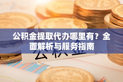 三重公积金提取代办哪里有？全面解析与服务指南
