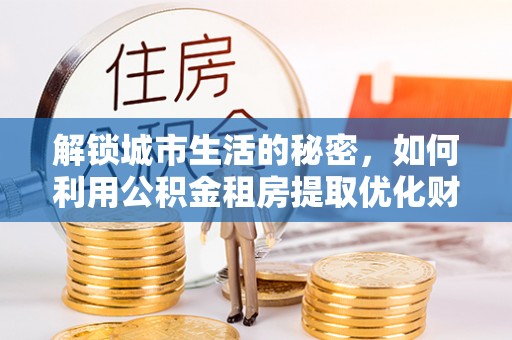 三重解锁城市生活的秘密，如何利用公积金租房提取优化财务规划