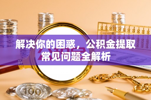 三重解决你的困惑，公积金提取常见问题全解析