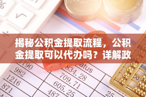 三重揭秘公积金提取流程，公积金提取可以代办吗？详解政策与实操技巧