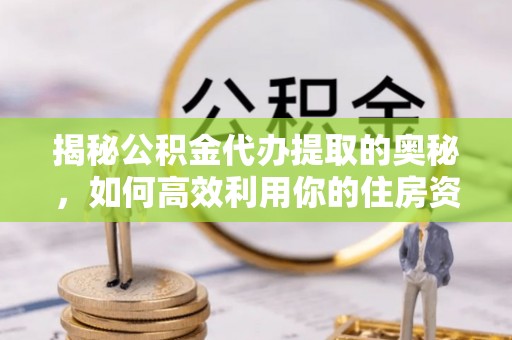 三重揭秘公积金代办提取的奥秘，如何高效利用你的住房资金