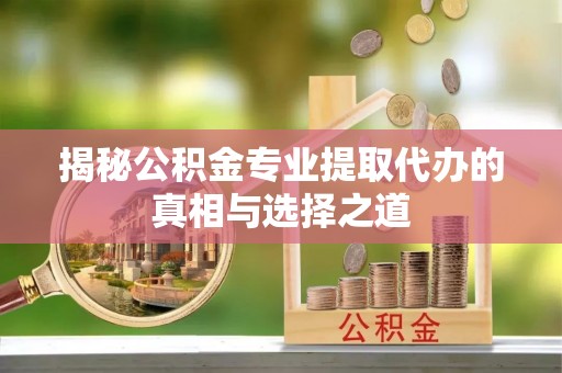 三重揭秘公积金专业提取代办的真相与选择之道