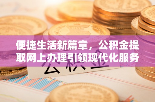 三重便捷生活新篇章，公积金提取网上办理引领现代化服务