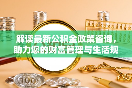 三重解读最新公积金政策咨询，助力您的财富管理与生活规划