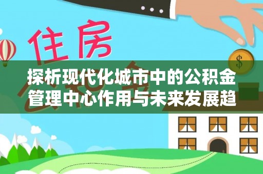 三重探析现代化城市中的公积金管理中心作用与未来发展趋势