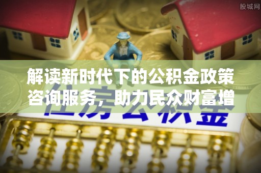 三重解读新时代下的公积金政策咨询服务，助力民众财富增值与安居梦想