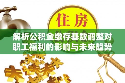 三重解析公积金缴存基数调整对职工福利的影响与未来趋势
