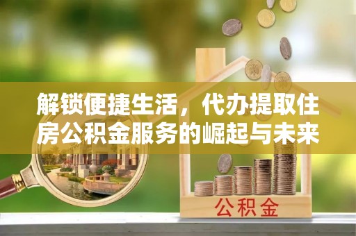 三重解锁便捷生活，代办提取住房公积金服务的崛起与未来