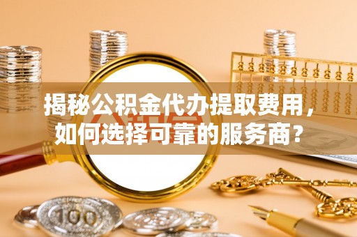 三重揭秘公积金代办提取费用，如何选择可靠的服务商？