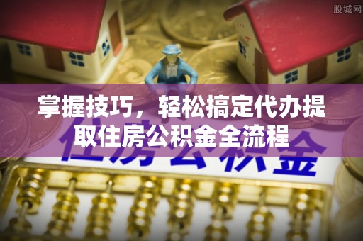 三重掌握技巧，轻松搞定代办提取住房公积金全流程