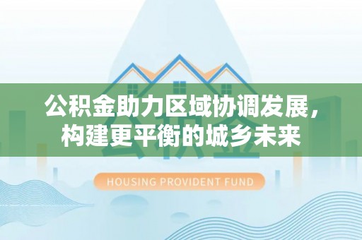 三重公积金助力区域协调发展，构建更平衡的城乡未来