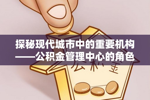 三重探秘现代城市中的重要机构——公积金管理中心的角色与使命