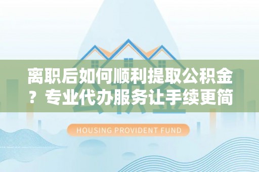 三重离职后如何顺利提取公积金？专业代办服务让手续更简单