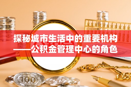 三重探秘城市生活中的重要机构——公积金管理中心的角色与意义
