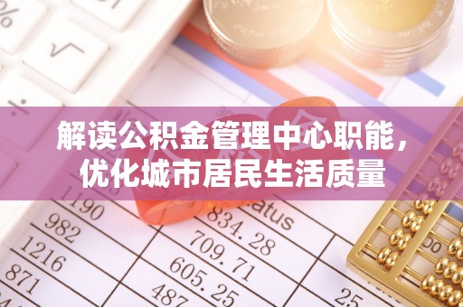 三重解读公积金管理中心职能，优化城市居民生活质量